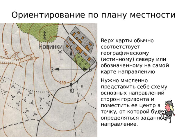 Ориентирование по плану местности Верх карты обычно соответствует географическому (истинному) северу или обозначенному на самой карте направлению Нужно мысленно представить себе схему основных направлений сторон горизонта и поместить ее центр в точку, от которой будет определяться заданное направление. 