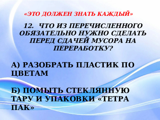 «ЭТО ДОЛЖЕН ЗНАТЬ КАЖДЫЙ» 12. ЧТО ИЗ ПЕРЕЧИСЛЕННОГО ОБЯЗАТЕЛЬНО НУЖНО СДЕЛАТЬ ПЕРЕД СДАЧЕЙ МУСОРА НА ПЕРЕРАБОТКУ? А) РАЗОБРАТЬ ПЛАСТИК ПО ЦВЕТАМ  Б) ПОМЫТЬ СТЕКЛЯННУЮ ТАРУ И УПАКОВКИ «ТЕТРА ПАК»  В) ПОЧИСТИТЬ ПЫЛЬНЫЕ КНИГИ 