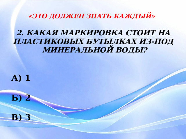«ЭТО ДОЛЖЕН ЗНАТЬ КАЖДЫЙ» 2. КАКАЯ МАРКИРОВКА СТОИТ НА ПЛАСТИКОВЫХ БУТЫЛКАХ ИЗ-ПОД МИНЕРАЛЬНОЙ ВОДЫ?  А) 1  Б) 2  В) 3 