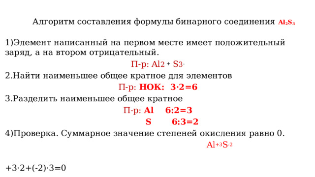 Алгоритм составления формулы бинарного соединения Al 2 S 3    1)Элемент написанный на первом месте имеет положительный заряд, а на втором отрицательный. П-р: Al 2 + S 3 - 2.Найти наименьшее общее кратное для элементов П-р: НОК: 3·2=6 3.Разделить наименьшее общее кратное П-р: Al 6:2=3  S 6:3=2 4)Проверка. Суммарное значение степеней окисления равно 0.  Al +3 S -2  +3·2+(-2)·3=0 