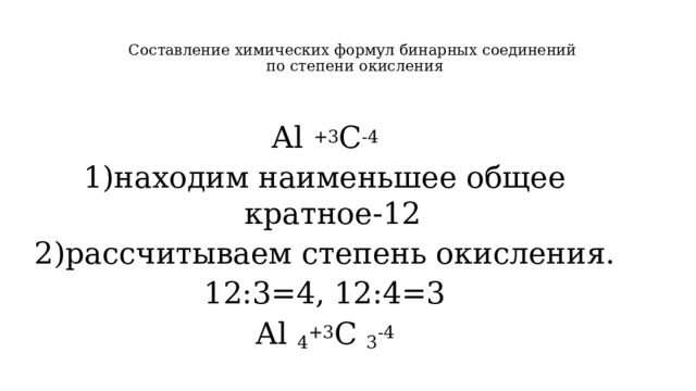 Составление химических формул бинарных соединений  по степени окисления   Аl +3 C -4 1)находим наименьшее общее кратное-12 2)рассчитываем степень окисления. 12:3=4, 12:4=3 Аl 4 +3 C 3 -4 
