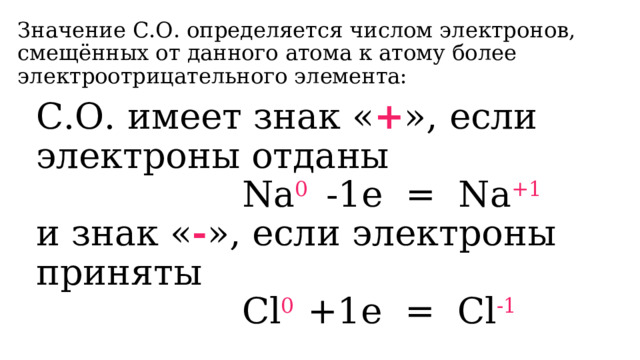Значение С.О. определяется числом электронов, смещённых от данного атома к атому более электроотрицательного элемента: С.О. имеет знак « + », если электроны отданы  Na 0  -1e = Na +1 и знак « - », если электроны приняты  Cl 0 +1e = Cl -1 