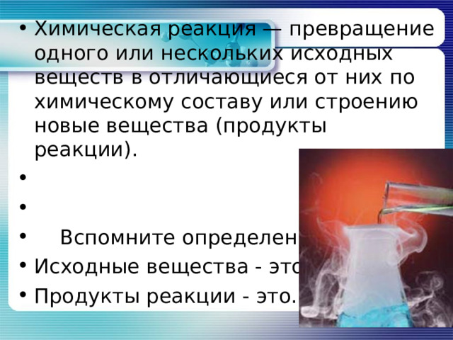 Химическая реакция — превращение одного или нескольких исходных веществ в отличающиеся от них по химическому составу или строению новые вещества (продукты реакции).  Вспомните определения: Исходные вещества - это… Продукты реакции - это…  