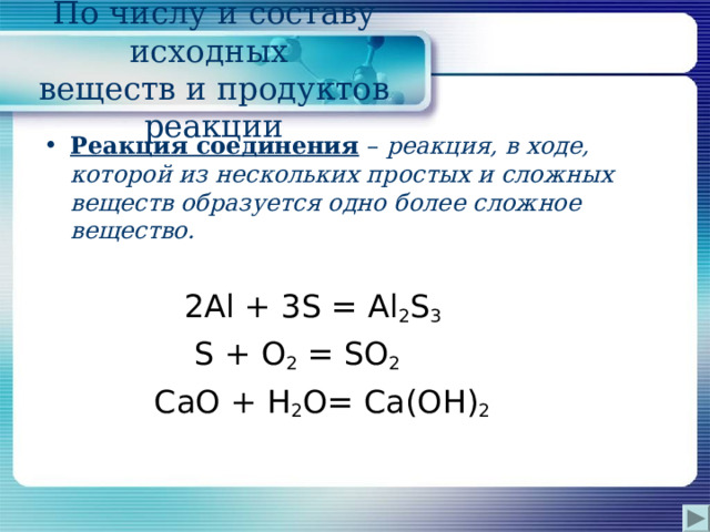 По числу и составу исходных  веществ и продуктов реакции Реакция соединения – реакция, в ходе, которой из нескольких простых и сложных веществ образуется одно более сложное вещество.   2 Al + 3 S = Al 2 S 3  S + О 2 = S О 2  Ca О + H 2 O = Са(О H ) 2 