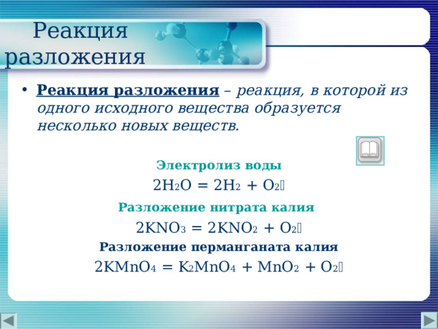  Реакция разложения Реакция разложения  – реакция, в которой из одного исходного вещества образуется несколько новых веществ.  Электролиз воды 2H 2 O = 2H 2  + O 2  Разложение нитрата калия  2 KNO 3 = 2 KNO 2 + O 2  Разложение перманганата калия 2KMnO 4  = K 2 MnO 4 + MnO 2 + O 2  