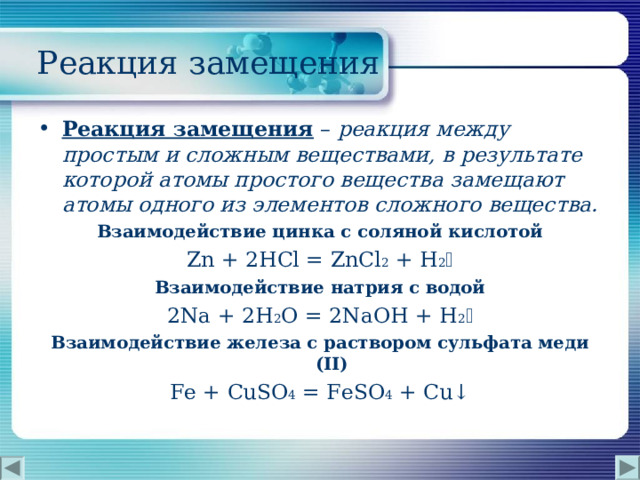  Реакция замещения Реакция замещения  – реакция между простым и сложным веществами, в результате которой атомы простого вещества замещают атомы одного из элементов сложного вещества. Взаимодействие цинка с соляной кислотой Zn + 2HCl =  ZnCl 2  + H 2  Взаимодействие натрия с водой 2Na + 2H 2 O =  2NaOH  + H 2  Взаимодействие железа с раствором сульфата меди ( II ) Fe + CuSO 4 =  FeSO 4 + Cu↓ 