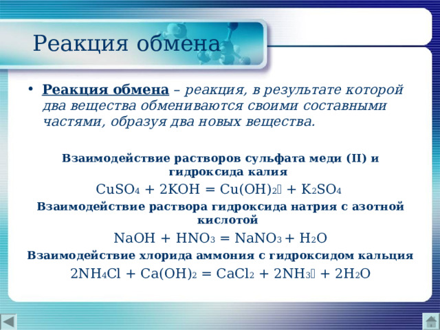  Реакция обмена Реакция обмена  – реакция, в результате которой два вещества обмениваются своими составными частями, образуя два новых вещества.  Взаимодействие растворов сульфата меди ( II ) и гидроксида калия CuSO 4 + 2KOH = Cu(OH) 2  + K 2 SO 4  Взаимодействие раствора гидроксида натрия с азотной кислотой NaOH + HNO 3  = NaNO 3  + H 2 O Взаимодействие хлорида аммония с гидроксидом кальция 2NH 4 Cl + Ca(OH) 2 = CaCl 2 + 2NH 3  + 2H 2 O 