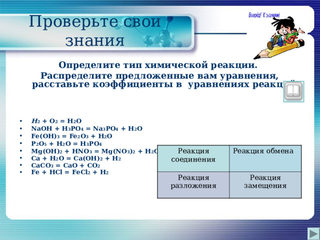 Проверьте свои знания Определите тип химической реакции. Распределите предложенные вам уравнения, расставьте коэффициенты в уравнениях реакций. H 2 + O 2 = H 2 O NaOH + H 3 PO 4 = Na 3 PO 4 + H 2 O Fe(OH) 3 = Fe 2 O 3 + H 2 O P 2 O 5 + H 2 O = H 3 PO 4  Mg(OH) 2 + HNO 3 = Mg(NO 3 ) 2 + H 2 O Ca + H 2 O = Ca(OH) 2 + H 2 CaCO 3 = CaO + CO 2 Fe + HCl = FeCl 2 + H 2  Реакция соединения Реакция разложения Реакция обмена Реакция замещения 