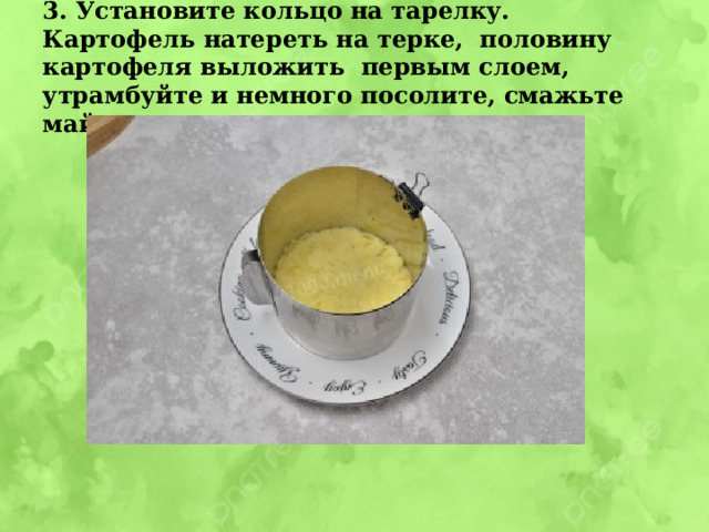 3. Установите кольцо на тарелку. Картофель натереть на терке, половину картофеля выложить первым слоем, утрамбуйте и немного посолите, смажьте майонезом 