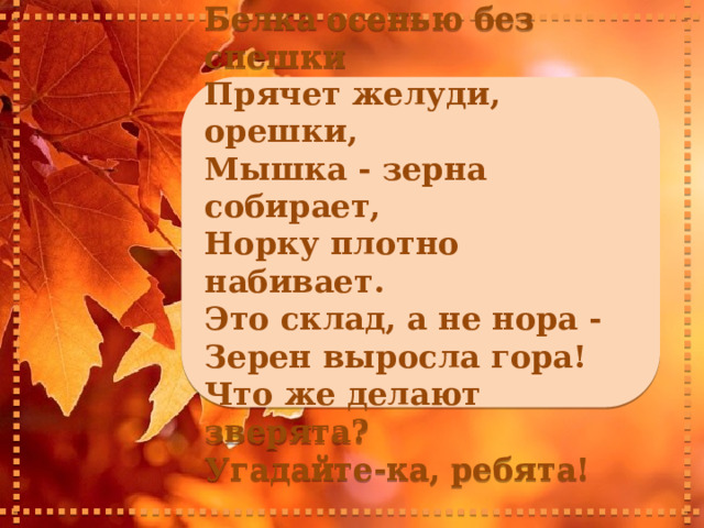    Белка осенью без спешки Прячет желуди, орешки, Мышка - зерна собирает, Норку плотно набивает. Это склад, а не нора - Зерен выросла гора! Что же делают зверята? Угадайте-ка, ребята!     
