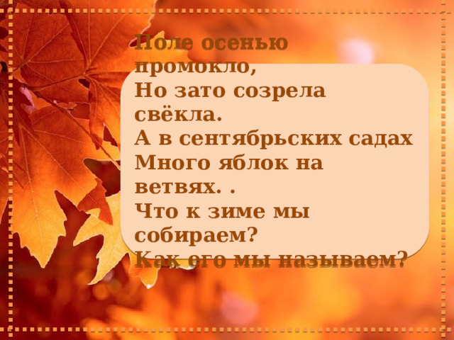     Поле осенью промокло, Но зато созрела свёкла. А в сентябрьских садах Много яблок на ветвях. . Что к зиме мы собираем? Как его мы называем?      