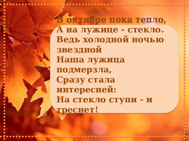     В октябре пока тепло, А на лужице - стекло. Ведь холодной ночью звездной Наша лужица подмерзла, Сразу стала интересней: На стекло ступи - и треснет!       