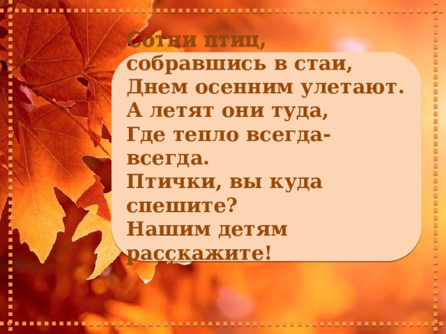     Сотни птиц, собравшись в стаи, Днем осенним улетают. А летят они туда, Где тепло всегда-всегда. Птички, вы куда спешите? Нашим детям расскажите!       