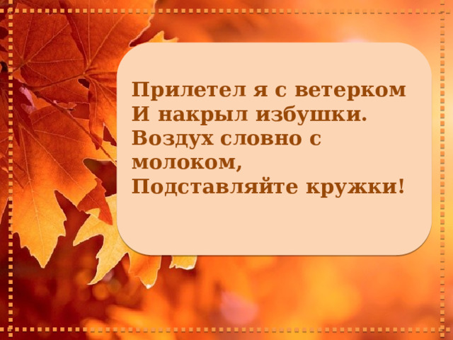     Прилетел я с ветерком И накрыл избушки. Воздух словно с молоком, Подставляйте кружки!      