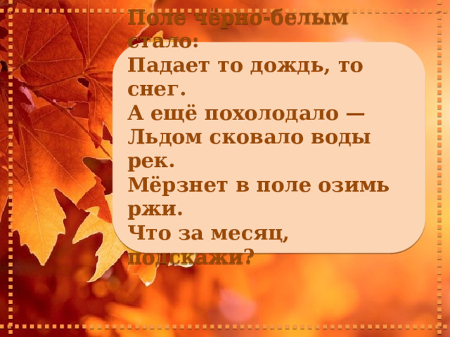     Поле чёрно-белым стало: Падает то дождь, то снег. А ещё похолодало — Льдом сковало воды рек. Мёрзнет в поле озимь ржи. Что за месяц, подскажи?      