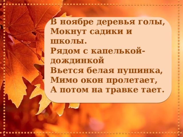     В ноябре деревья голы, Мокнут садики и школы. Рядом с капелькой-дождинкой Вьется белая пушинка, Мимо окон пролетает, А потом на травке тает.      