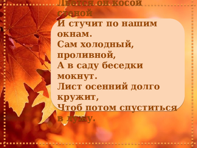    Льется он косой стеной И стучит по нашим окнам. Сам холодный, проливной, А в саду беседки мокнут. Лист осенний долго кружит, Чтоб потом спуститься в лужу.     
