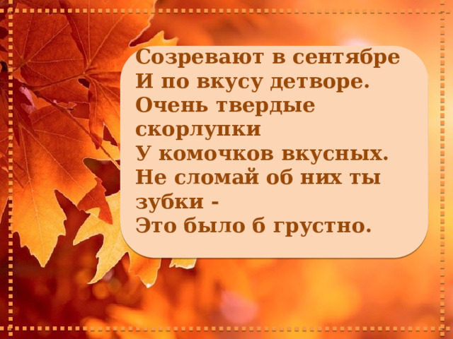    Созревают в сентябре И по вкусу детворе. Очень твердые скорлупки У комочков вкусных. Не сломай об них ты зубки - Это было б грустно.     