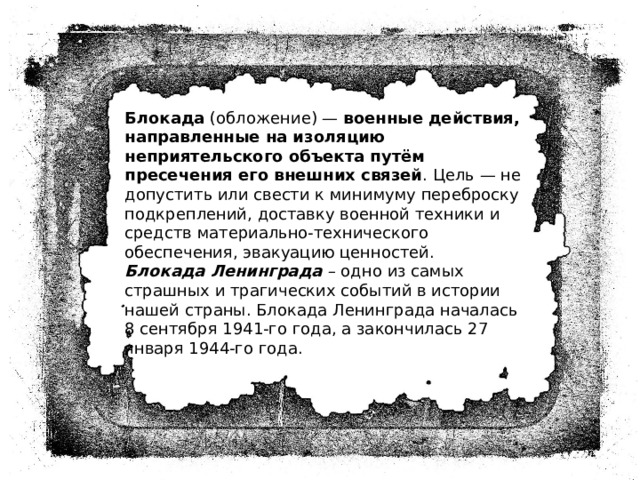 Блокада  (обложение) —  военные действия, направленные на изоляцию неприятельского объекта путём пресечения его внешних связей . Цель — не допустить или свести к минимуму переброску подкреплений, доставку военной техники и средств материально-технического обеспечения, эвакуацию ценностей.  Блокада Ленинграда – одно из самых страшных и трагических событий в истории нашей страны. Блокада Ленинграда началась 8 сентября 1941-го года, а закончилась 27 января 1944-го года. 