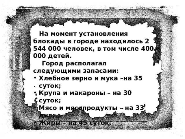  На момент установления блокады в городе находилось 2 544 000 человек, в том числе 400 000 детей.  Город располагал следующими запасами: Хлебное зерно и мука –на 35 суток; Крупа и макароны – на 30 суток; Мясо и мясопродукты – на 33 дня; Жиры – на 45 суток. 