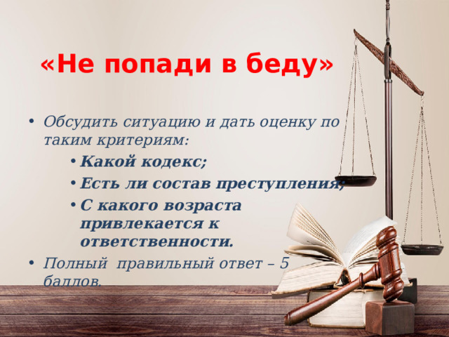 «Не попади в беду» Обсудить ситуацию и дать оценку по таким критериям: Какой кодекс; Есть ли состав преступления; С какого возраста привлекается к ответственности. Какой кодекс; Есть ли состав преступления; С какого возраста привлекается к ответственности. Какой кодекс; Есть ли состав преступления; С какого возраста привлекается к ответственности. Полный правильный ответ – 5 баллов. 