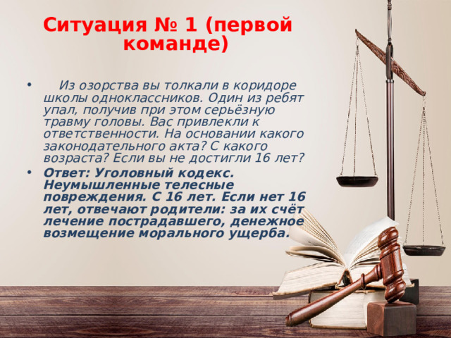Ситуация № 1 (первой команде)  Из озорства вы толкали в коридоре школы одноклассников. Один из ребят упал, получив при этом серьёзную травму головы. Вас привлекли к ответственности. На основании какого законодательного акта? С какого возраста? Если вы не достигли 16 лет? Ответ: Уголовный кодекс. Неумышленные телесные повреждения. С 16 лет. Если нет 16 лет, отвечают родители: за их счёт лечение пострадавшего, денежное возмещение морального ущерба. 