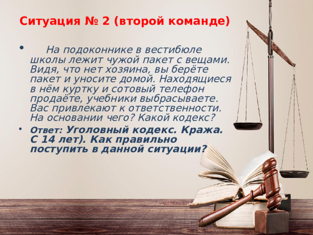 Ситуация № 2 (второй команде)  На подоконнике в вестибюле школы лежит чужой пакет с вещами. Видя, что нет хозяина, вы берёте пакет и уносите домой. Находящиеся в нём куртку и сотовый телефон продаёте, учебники выбрасываете. Вас привлекают к ответственности. На основании чего? Какой кодекс? Ответ: Уголовный кодекс. Кража. С 14 лет). Как правильно поступить в данной ситуации? 
