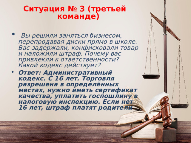 Ситуация № 3 (третьей команде)  Вы решили заняться бизнесом, перепродавая диски прямо в школе. Вас задержали, конфисковали товар и наложили штраф. Почему вас привлекли к ответственности? Какой кодекс действует? Ответ: Административный кодекс. С 16 лет. Торговля разрешена в определённых местах, нужно иметь сертификат качества, уплатить госпошлину в налоговую инспекцию. Если нет 16 лет, штраф платят родители 