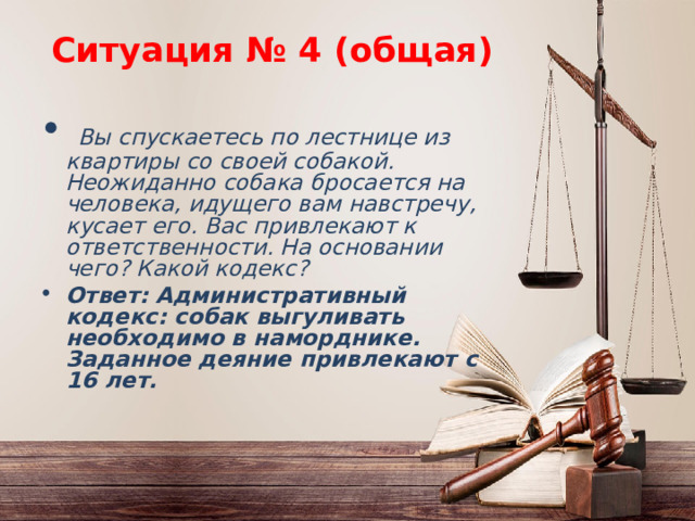 Ситуация № 4 (общая)  Вы спускаетесь по лестнице из квартиры со своей собакой. Неожиданно собака бросается на человека, идущего вам навстречу, кусает его. Вас привлекают к ответственности. На основании чего? Какой кодекс? Ответ:  Административный кодекс: собак выгуливать необходимо в наморднике. Заданное деяние привлекают с 16 лет. 
