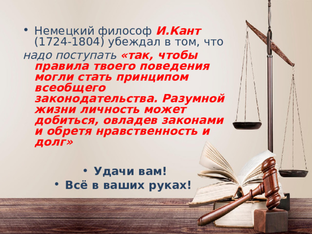 Немецкий философ И.Кант  (1724-1804) убеждал в том, что надо поступать «так, чтобы правила твоего поведения могли стать принципом всеобщего законодательства. Разумной жизни личность может добиться, овладев законами и обретя нравственность и долг»  Удачи вам! Всё в ваших руках! 