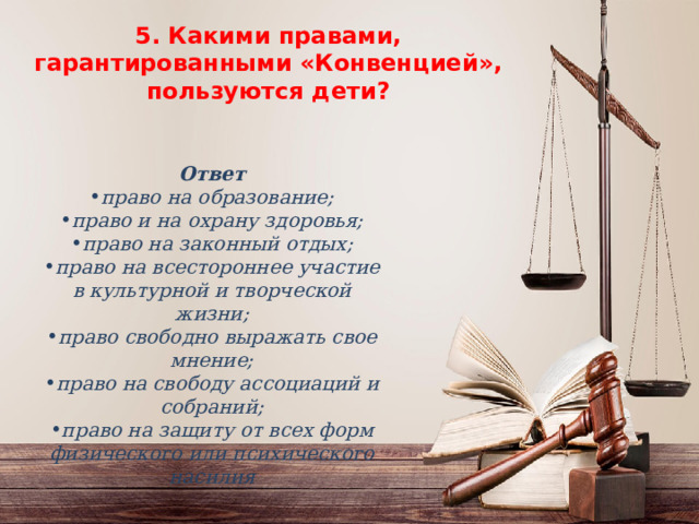 5. Какими правами, гарантированными «Конвенцией», пользуются дети ? 5. Какими правами, гарантированными «Конвенцией», пользуются дети ?    Ответ право на образование; право и на охрану здоровья; право на законный отдых; право на всестороннее участие в культурной и творческой жизни; право свободно выражать свое мнение; право на свободу ассоциаций и собраний; право на защиту от всех форм физического или психического насилия 