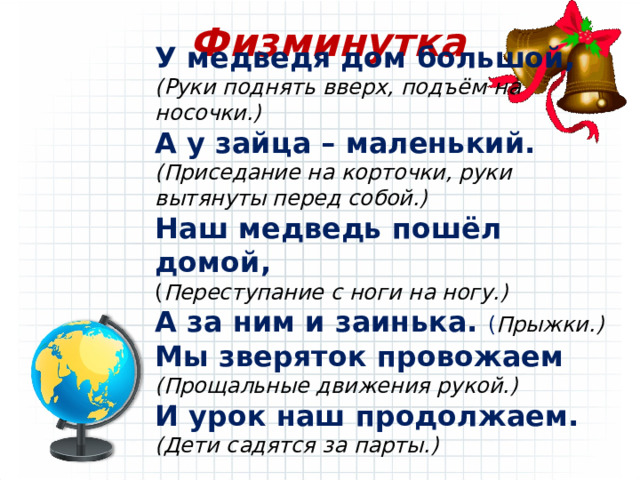 Физминутка У медведя дом большой, (Руки поднять вверх, подъём на носочки.) А у зайца – маленький. (Приседание на корточки, руки вытянуты перед собой.) Наш медведь пошёл домой, ( Переступание с ноги на ногу.) А за ним и заинька. ( Прыжки.) Мы зверяток провожаем (Прощальные движения рукой.) И урок наш продолжаем. (Дети садятся за парты.)  