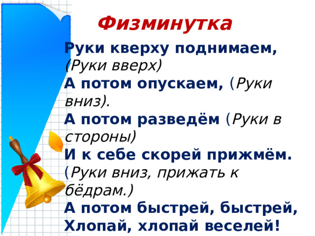 Физминутка Руки кверху поднимаем, (Руки вверх) А потом опускаем, ( Руки вниз). А потом разведём ( Руки в стороны) И к себе скорей прижмём. ( Руки вниз, прижать к бёдрам.) А потом быстрей, быстрей, Хлопай, хлопай веселей! ( Хлопки в ладоши.) 