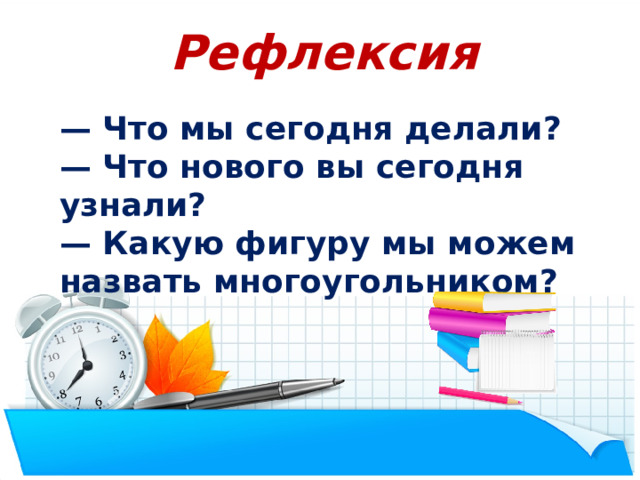 Рефлексия — Что мы сегодня делали? — Что нового вы сегодня узнали? — Какую фигуру мы можем назвать многоугольником? Подведение итогов  — Что мы сегодня делали? — Что нового вы сегодня узнали? — Какую фигуру мы можем назвать многоугольником?  