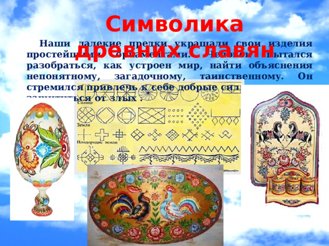 Символика древних славян   Наши далекие предки украшали свои изделия простейшими орнаментами. Человек пытался разобраться, как устроен мир, найти объяснения непонятному, загадочному, таинственному. Он стремился привлечь к себе добрые силы природы, и защититься от злых . 