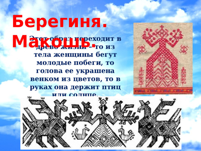 Берегиня. Макошь. Этот образ переходит в древо жизни – то из тела женщины бегут молодые побеги, то голова ее украшена венком из цветов, то в руках она держит птиц или солнце. 