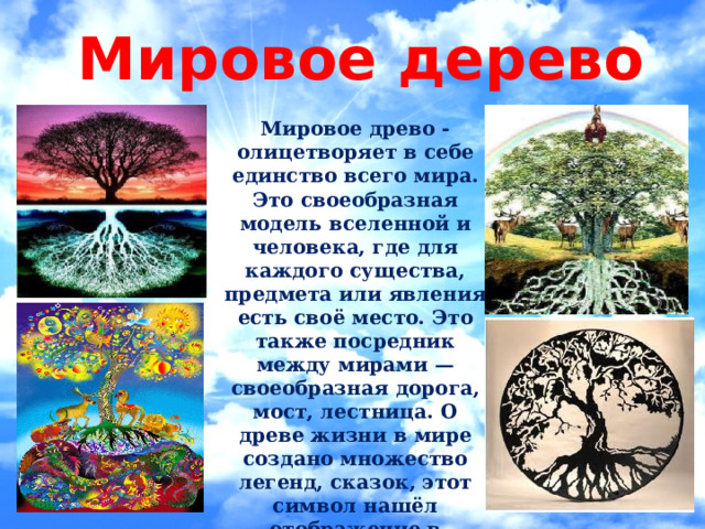 Мировое дерево  Мировое древо - олицетворяет в себе единство всего мира. Это своеобразная модель вселенной и человека, где для каждого существа, предмета или явления есть своё место. Это также посредник между мирами — своеобразная дорога, мост, лестница. О древе жизни в мире создано множество легенд, сказок, этот символ нашёл отображение в орнаментике многих народов.   