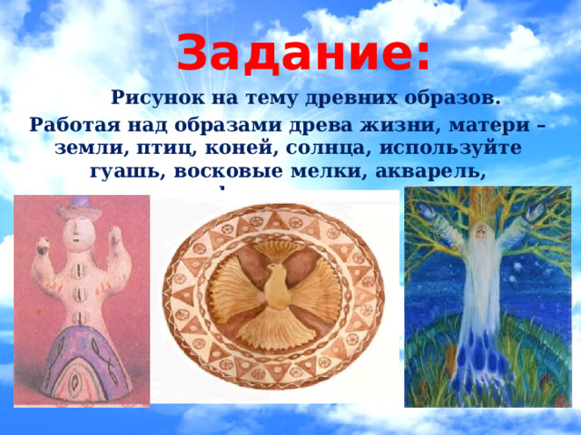 Задание:  Рисунок на тему древних образов. Работая над образами древа жизни, матери – земли, птиц, коней, солнца, используйте гуашь, восковые мелки, акварель, фломастеры. 