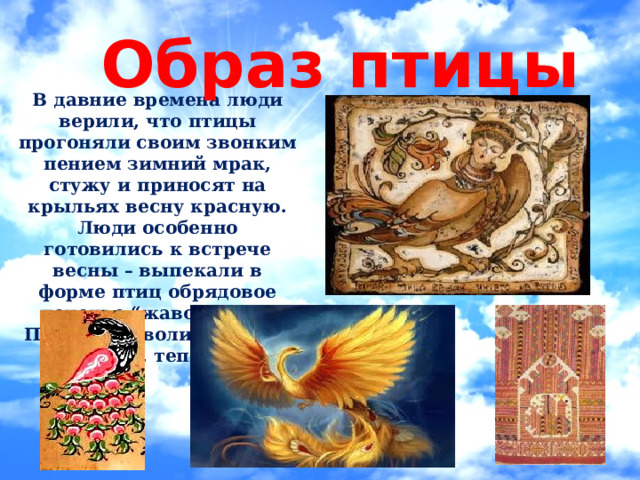 Образ птицы В давние времена люди верили, что птицы прогоняли своим звонким пением зимний мрак, стужу и приносят на крыльях весну красную. Люди особенно готовились к встрече весны – выпекали в форме птиц обрядовое печенье “жаворонки”. Птицы символизировали свет, тепло . 