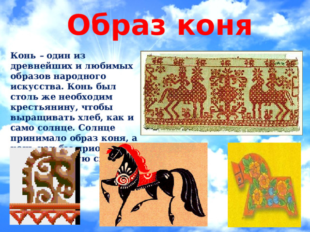 Образ коня Конь – один из древнейших и любимых образов народного искусства. Конь был столь же необходим крестьянину, чтобы выращивать хлеб, как и само солнце. Солнце принимало образ коня, а конь как бы приобретал животворящую силу солнца. 