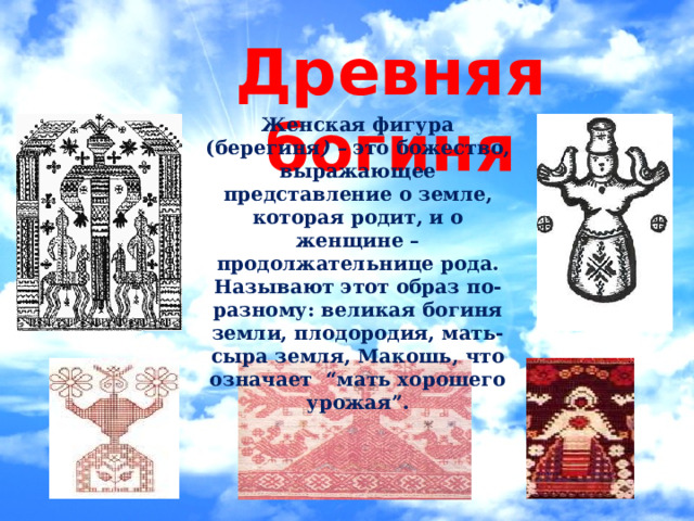 Древняя богиня Женская фигура (берегиня ) – это божество, выражающее представление о земле, которая родит, и о женщине – продолжательнице рода. Называют этот образ по-разному: великая богиня земли, плодородия, мать-сыра земля, Макошь, что означает “мать хорошего урожая”. 