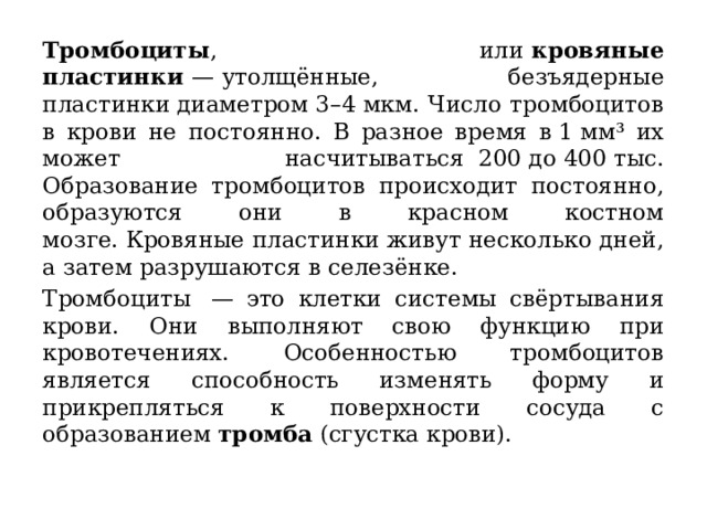 Тромбоциты , или  кровяные пластинки  — утолщённые, безъядерные пластинки диаметром 3–4 мкм. Число тромбоцитов в крови не постоянно. В разное время в 1 мм³ их может насчитываться  200 до 400 тыс. Образование тромбоцитов происходит постоянно, образуются они в красном костном мозге. Кровяные пластинки живут несколько дней, а затем разрушаются в селезёнке. Тромбоциты  — это клетки системы свёртывания крови. Они выполняют свою функцию при кровотечениях. Особенностью тромбоцитов является способность изменять форму и прикрепляться к поверхности сосуда с образованием  тромба  (сгустка крови). 