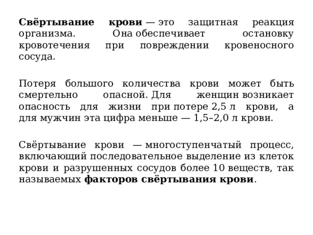 Свёртывание крови  — это защитная реакция организма. Она обеспечивает остановку кровотечения при повреждении кровеносного сосуда.   Потеря большого количества крови может быть смертельно опасной. Для женщин возникает опасность для жизни при потере 2,5 л крови, а для мужчин эта цифра меньше — 1,5–2,0 л крови.   Свёртывание крови — многоступенчатый процесс, включающий последовательное выделение из клеток крови и разрушенных сосудов более 10 веществ, так называемых  факторов свёртывания крови .   