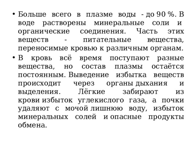 Больше всего в плазме воды - до 90 %. В воде растворены минеральные соли и  органические соединения. Часть этих веществ - питательные вещества, переносимые кровью к различным органам. В кровь всё время поступают разные вещества, но состав плазмы остаётся постоянным. Выведение избытка веществ происходит через органы дыхания и выделения. Лёгкие забирают из крови избыток углекислого газа, а почки удаляют с мочой лишнюю воду, избыток минеральных солей и опасные продукты обмена. 