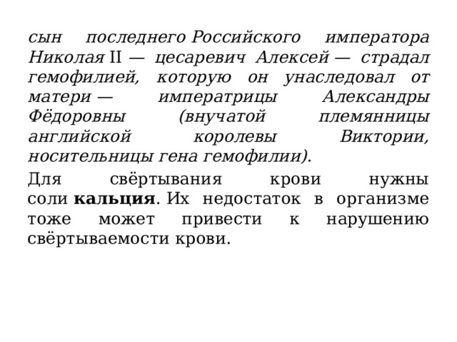 сын последнего Российского императора Николая  II  — цесаревич Алексей — страдал гемофилией, которую он унаследовал от матери — императрицы Александры Фёдоровны (внучатой племянницы английской королевы Виктории, носительницы гена гемофилии). Для свёртывания крови нужны соли  кальция . Их недостаток в организме тоже может привести к нарушению свёртываемости крови. 