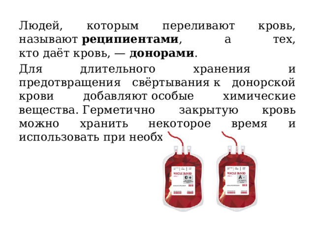 Людей, которым переливают кровь, называют  реципиентами , а тех, кто даёт кровь, —  донорами . Для длительного хранения и предотвращения свёртывания к донорской крови добавляют особые химические вещества. Герметично закрытую кровь можно хранить некоторое время и использовать при необходимости. 