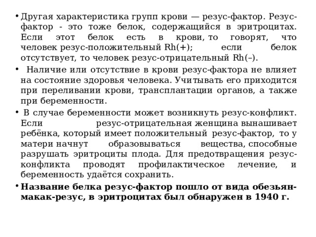 Другая характеристика групп крови — резус-фактор. Резус-фактор - это тоже белок, содержащийся в эритроцитах. Если этот белок есть в крови, то говорят, что человек резус-положительный Rh(+); если белок отсутствует, то человек резус-отрицательный Rh(–).     Наличие или отсутствие в крови резус-фактора не влияет на состояние здоровья человека. Учитывать его приходится при переливании крови, трансплантации органов, а также при беременности.   В случае беременности может возникнуть резус-конфликт. Если резус-отрицательная женщина вынашивает ребёнка, который имеет положительный резус-фактор, то у матери начнут образовываться вещества, способные разрушать эритроциты плода. Для предотвращения резус-конфликта проводят профилактическое лечение, и беременность удаётся сохранить. Название белка резус-фактор пошло от вида обезьян- макак-резус, в эритроцитах был обнаружен в 1940 г. 