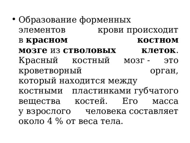 Образование форменных элементов крови происходит в  красном костном мозге  из  стволовых клеток . Красный костный мозг - это кроветворный орган, который находится между костными пластинками губчатого вещества костей. Его масса у взрослого человека составляет около 4 % от веса тела.   