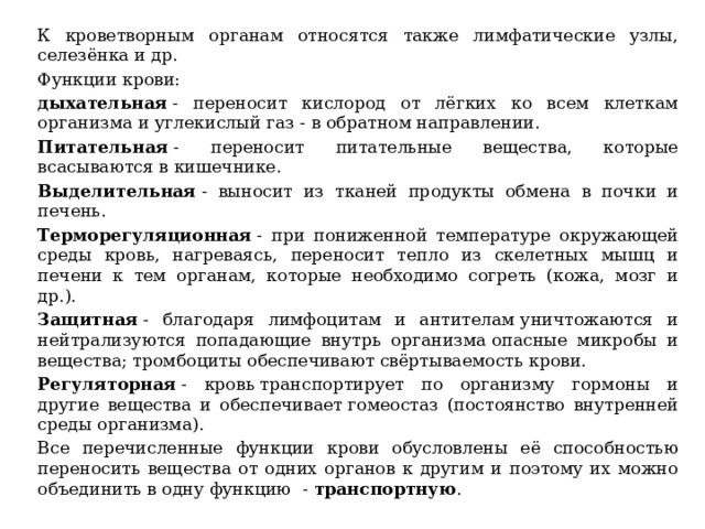 К кроветворным органам относятся также лимфатические узлы, селезёнка и др. Функции крови: дыхательная  - переносит кислород от лёгких ко всем клеткам организма и углекислый газ - в обратном направлении. Питательная  - переносит питательные вещества, которые всасываются в кишечнике. Выделительная  - выносит из тканей продукты обмена в почки и печень. Терморегуляционная  - при пониженной температуре окружающей среды кровь, нагреваясь, переносит тепло из скелетных мышц и печени к тем органам, которые необходимо согреть (кожа, мозг и др.). Защитная  - благодаря лимфоцитам и антителам уничтожаются и нейтрализуются попадающие внутрь организма опасные микробы и вещества; тромбоциты обеспечивают свёртываемость крови. Регуляторная  - кровь транспортирует по организму гормоны и другие вещества и обеспечивает гомеостаз (постоянство внутренней среды организма). Все перечисленные функции крови обусловлены её способностью переносить вещества от одних органов к другим и поэтому их можно объединить в одну функцию    -  транспортную . 