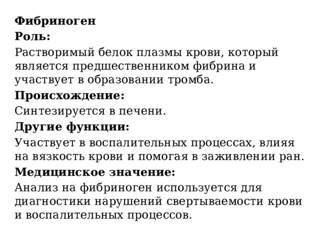 Фибриноген Роль:   Растворимый белок плазмы крови, который является предшественником фибрина и участвует в образовании тромба.  Происхождение:   Синтезируется в печени.  Другие функции:   Участвует в воспалительных процессах, влияя на вязкость крови и помогая в заживлении ран.  Медицинское значение:   Анализ на фибриноген используется для диагностики нарушений свертываемости крови и воспалительных процессов.  